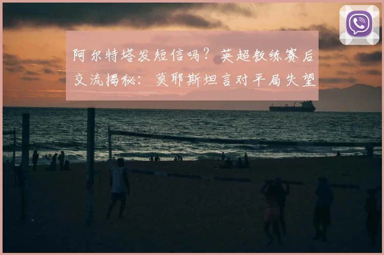 阿尔特塔发短信吗？英超教练赛后交流揭秘：莫耶斯坦言对平局失望，解析强队间真实互动状态