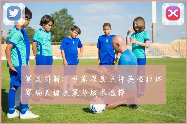 赛后拆解：专家深度点评英格拉姆赛场关键决策与战术选择