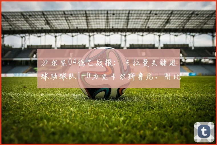 沙尔克04德乙战报:卡拉曼关键进球助球队1-0力克卡尔斯鲁厄,附比赛深度解析与集锦链接