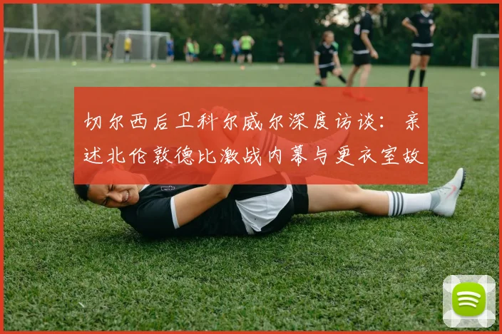 切尔西后卫科尔威尔深度访谈：亲述北伦敦德比激战内幕与更衣室故事