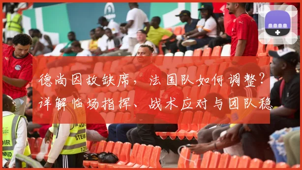 德尚因故缺席,法国队如何调整?详解临场指挥、战术应对与团队稳定策略