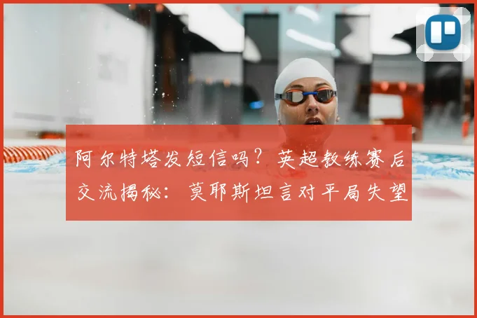 阿尔特塔发短信吗？英超教练赛后交流揭秘：莫耶斯坦言对平局失望，解析强队间真实互动状态
