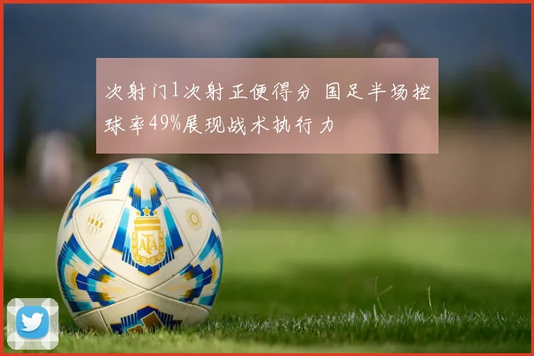 次射门1次射正便得分 国足半场控球率49%展现战术执行力