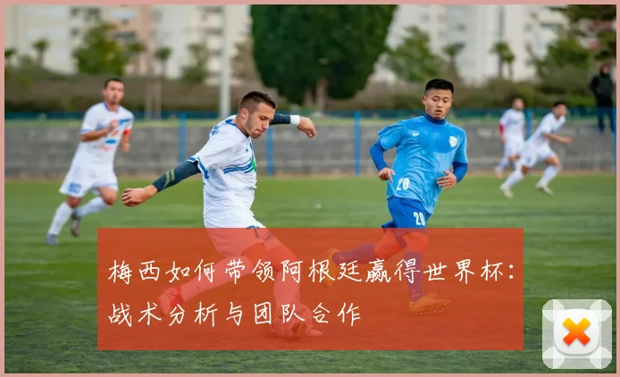 梅西如何带领阿根廷赢得世界杯：战术分析与团队合作
