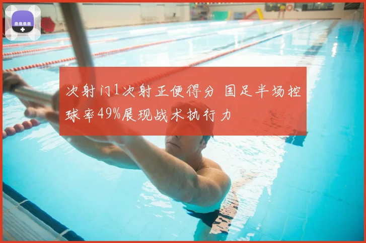 次射门1次射正便得分 国足半场控球率49%展现战术执行力
