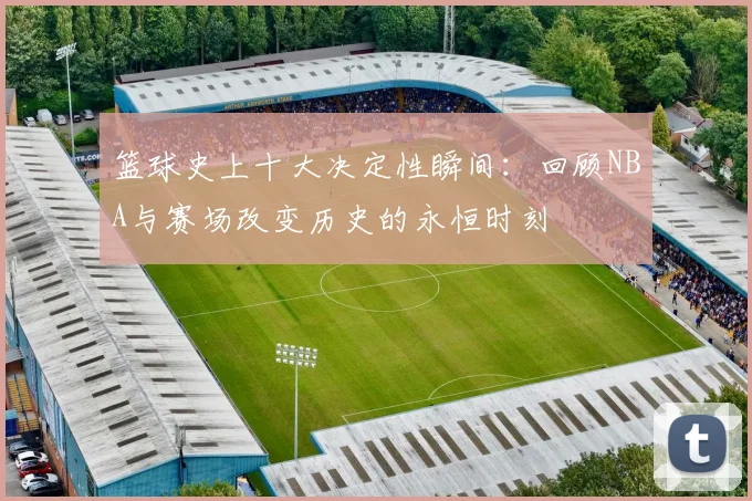 篮球史上十大决定性瞬间：回顾NBA与赛场改变历史的永恒时刻