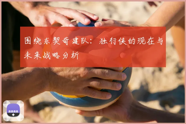 围绕东契奇建队:独行侠的现在与未来战略分析