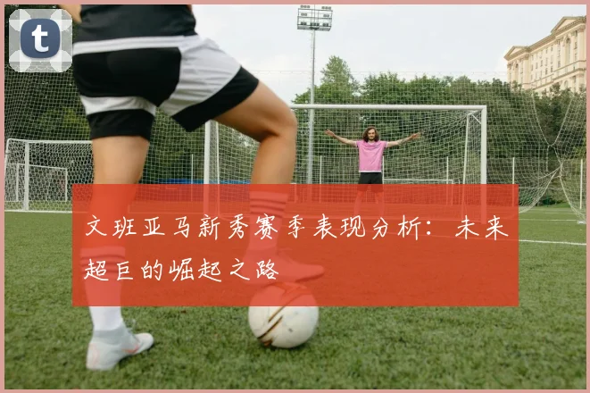 文班亚马新秀赛季表现分析:未来超巨的崛起之路