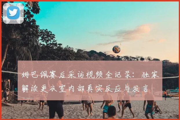 姆巴佩赛后采访视频全记录:独家解读更衣室内部真实反应与发言
