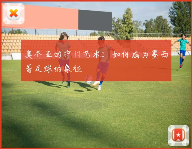 奥乔亚的守门艺术：如何成为墨西哥足球的象征