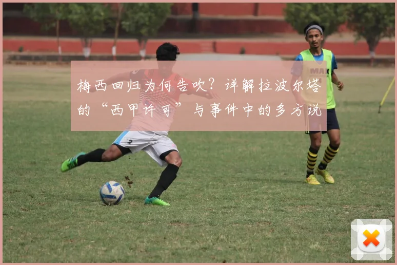 梅西回归为何告吹？详解拉波尔塔的“西甲许可”与事件中的多方说法