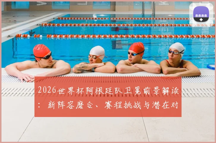 2026世界杯阿根廷队卫冕前景解读:新阵容磨合、赛程挑战与潜在对手